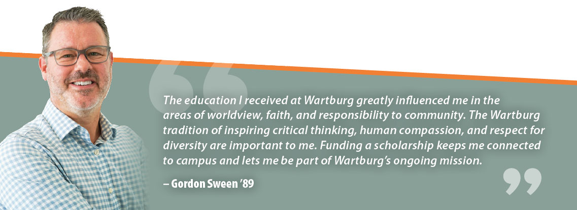 Gordon Sween Quote: The education I received at Wartburg greatly influenced me in the areas of worldview, faith, and responsibility to community. The Wartburg tradition of inspiring critical thinking, human compassion, and respect for diversity are important to me. Funding a scholarship keeps me connected to campus and lets me be part of Wartburg’s ongoing mission.